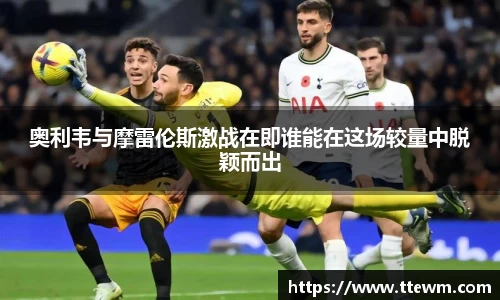 奥利韦与摩雷伦斯激战在即谁能在这场较量中脱颖而出